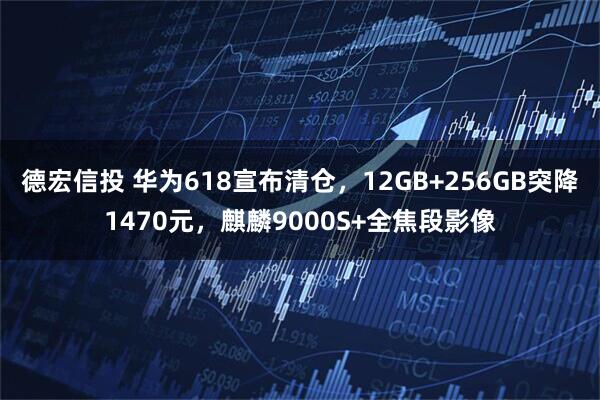德宏信投 华为618宣布清仓，12GB+256GB突降1470元，麒麟9000S+全焦段影像