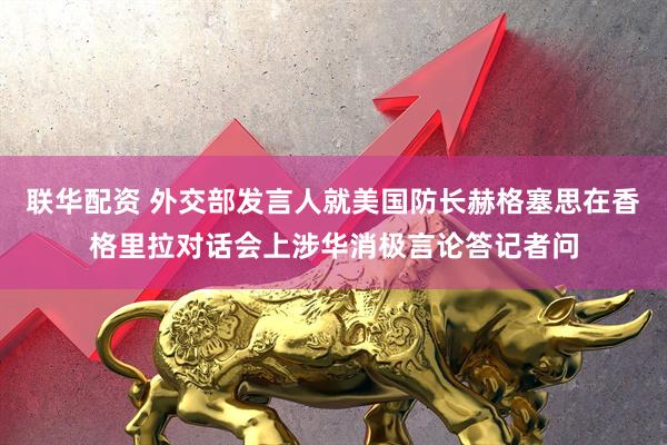 联华配资 外交部发言人就美国防长赫格塞思在香格里拉对话会上涉华消极言论答记者问