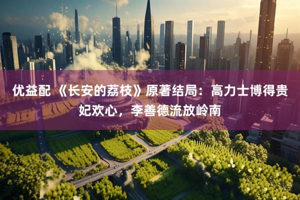 优益配 《长安的荔枝》原著结局：高力士博得贵妃欢心，李善德流放岭南