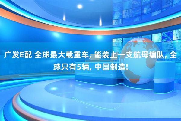 广发E配 全球最大载重车, 能装上一支航母编队, 全球只有5辆, 中国制造!